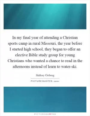 In my final year of attending a Christian sports camp in rural Missouri, the year before I started high school, they began to offer an elective Bible study group for young Christians who wanted a chance to read in the afternoons instead of learn to water-ski Picture Quote #1