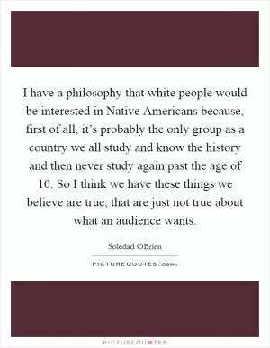 I have a philosophy that white people would be interested in Native Americans because, first of all, it’s probably the only group as a country we all study and know the history and then never study again past the age of 10. So I think we have these things we believe are true, that are just not true about what an audience wants Picture Quote #1