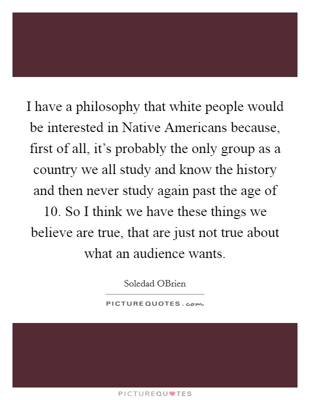 I have a philosophy that white people would be interested in Native Americans because, first of all, it's probably the only group as a country we all study and know the history and then never study again past the age of 10. So I think we have these things we believe are true, that are just not true about what an audience wants. Picture Quote #1