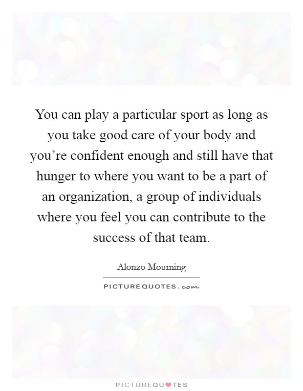 You can play a particular sport as long as you take good care of your body and you're confident enough and still have that hunger to where you want to be a part of an organization, a group of individuals where you feel you can contribute to the success of that team. Picture Quote #1