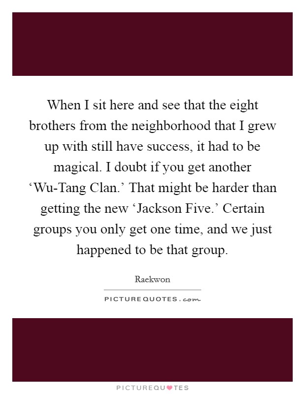When I sit here and see that the eight brothers from the neighborhood that I grew up with still have success, it had to be magical. I doubt if you get another ‘Wu-Tang Clan.' That might be harder than getting the new ‘Jackson Five.' Certain groups you only get one time, and we just happened to be that group. Picture Quote #1