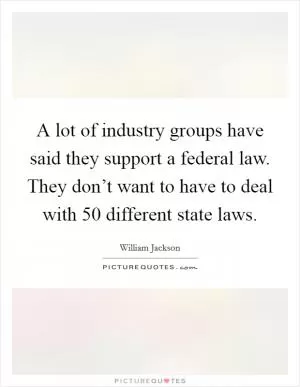 A lot of industry groups have said they support a federal law. They don’t want to have to deal with 50 different state laws Picture Quote #1