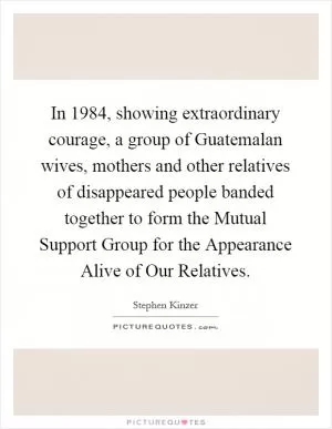In 1984, showing extraordinary courage, a group of Guatemalan wives, mothers and other relatives of disappeared people banded together to form the Mutual Support Group for the Appearance Alive of Our Relatives Picture Quote #1