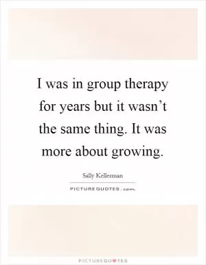 I was in group therapy for years but it wasn’t the same thing. It was more about growing Picture Quote #1