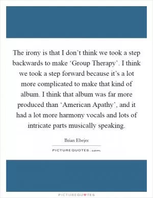 The irony is that I don’t think we took a step backwards to make ‘Group Therapy’. I think we took a step forward because it’s a lot more complicated to make that kind of album. I think that album was far more produced than ‘American Apathy’, and it had a lot more harmony vocals and lots of intricate parts musically speaking Picture Quote #1