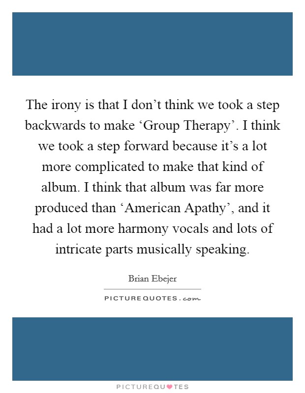 The irony is that I don't think we took a step backwards to make ‘Group Therapy'. I think we took a step forward because it's a lot more complicated to make that kind of album. I think that album was far more produced than ‘American Apathy', and it had a lot more harmony vocals and lots of intricate parts musically speaking. Picture Quote #1