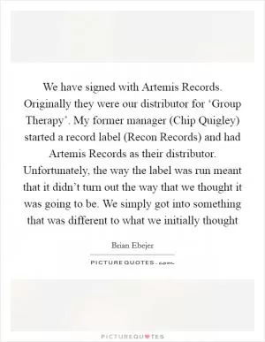 We have signed with Artemis Records. Originally they were our distributor for ‘Group Therapy’. My former manager (Chip Quigley) started a record label (Recon Records) and had Artemis Records as their distributor. Unfortunately, the way the label was run meant that it didn’t turn out the way that we thought it was going to be. We simply got into something that was different to what we initially thought Picture Quote #1