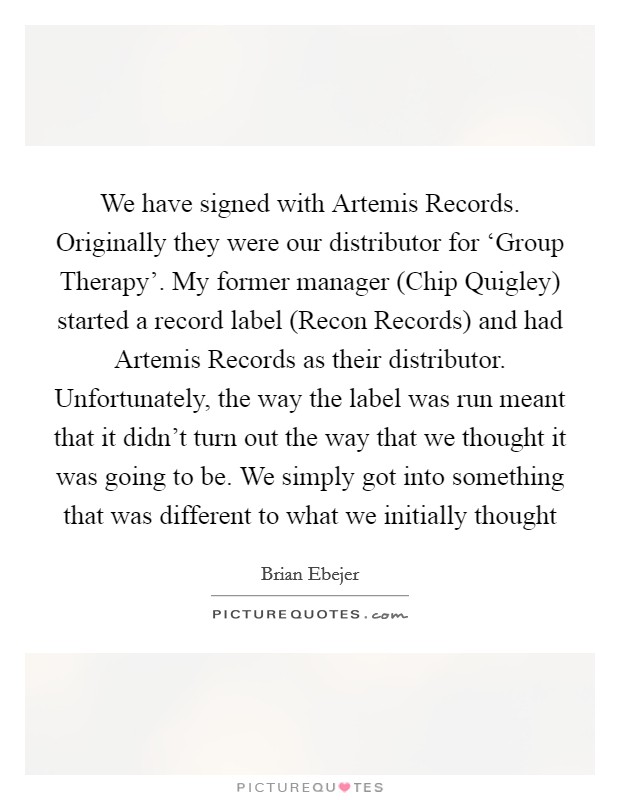 We have signed with Artemis Records. Originally they were our distributor for ‘Group Therapy'. My former manager (Chip Quigley) started a record label (Recon Records) and had Artemis Records as their distributor. Unfortunately, the way the label was run meant that it didn't turn out the way that we thought it was going to be. We simply got into something that was different to what we initially thought Picture Quote #1