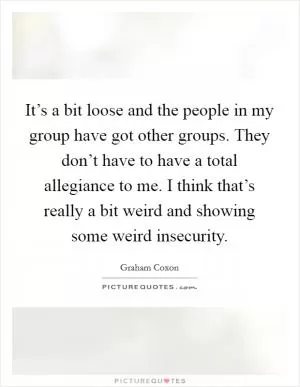 It’s a bit loose and the people in my group have got other groups. They don’t have to have a total allegiance to me. I think that’s really a bit weird and showing some weird insecurity Picture Quote #1