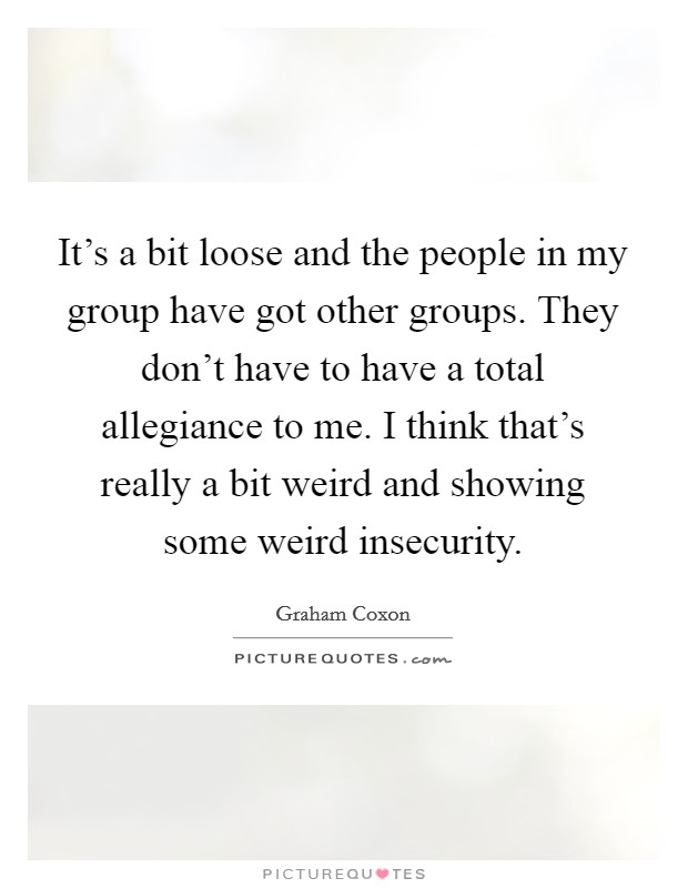 It's a bit loose and the people in my group have got other groups. They don't have to have a total allegiance to me. I think that's really a bit weird and showing some weird insecurity. Picture Quote #1