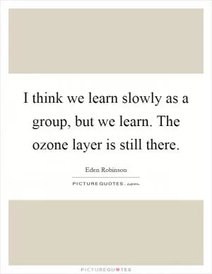 I think we learn slowly as a group, but we learn. The ozone layer is still there Picture Quote #1