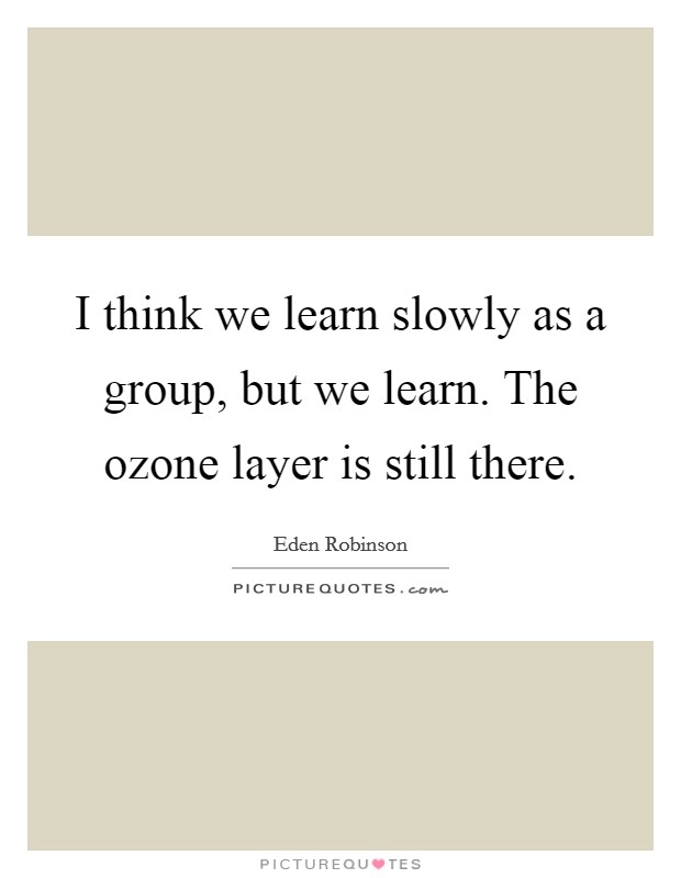 I think we learn slowly as a group, but we learn. The ozone layer is still there. Picture Quote #1