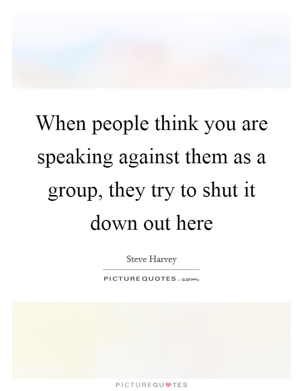 When people think you are speaking against them as a group, they try to shut it down out here Picture Quote #1