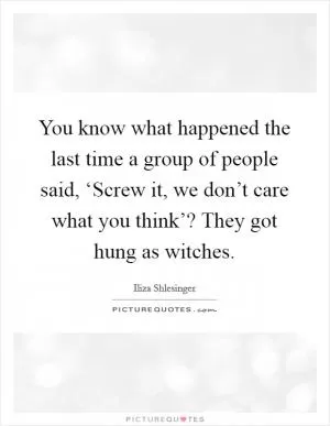 You know what happened the last time a group of people said, ‘Screw it, we don’t care what you think’? They got hung as witches Picture Quote #1