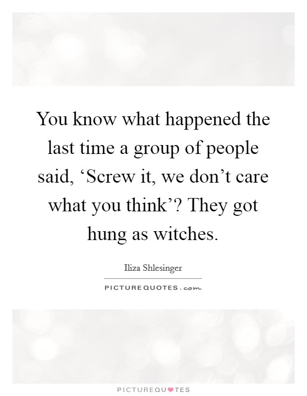 You know what happened the last time a group of people said, ‘Screw it, we don't care what you think'? They got hung as witches. Picture Quote #1