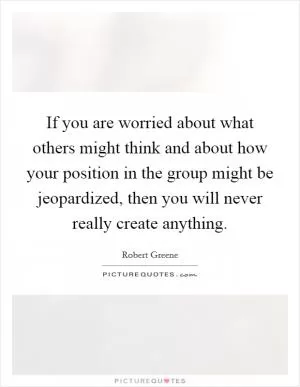If you are worried about what others might think and about how your position in the group might be jeopardized, then you will never really create anything Picture Quote #1