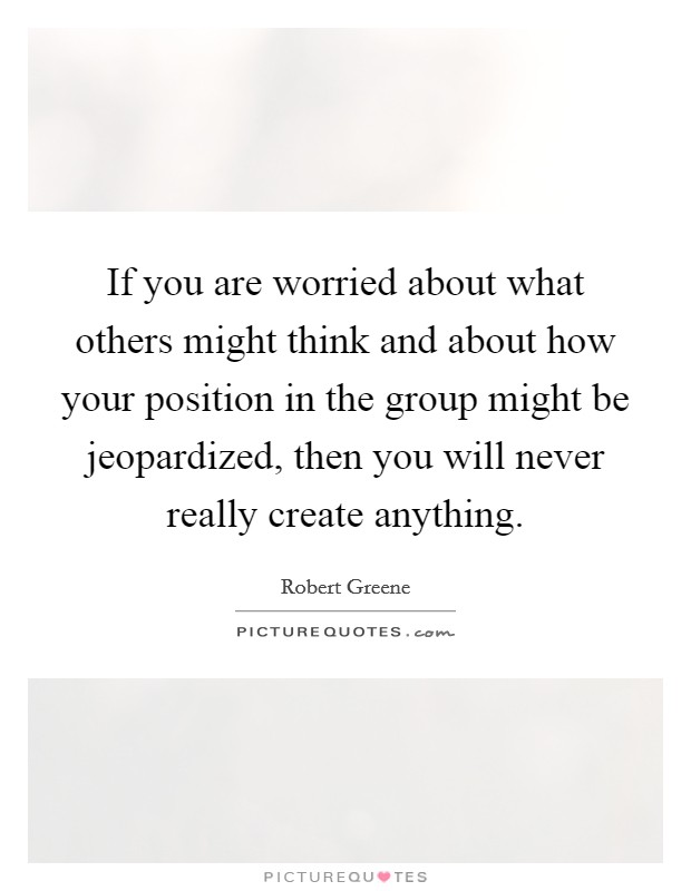 If you are worried about what others might think and about how your position in the group might be jeopardized, then you will never really create anything. Picture Quote #1