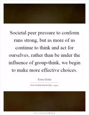 Societal peer pressure to conform runs strong, but as more of us continue to think and act for ourselves, rather than be under the influence of group-think, we begin to make more effective choices Picture Quote #1