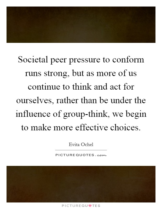 Societal peer pressure to conform runs strong, but as more of us continue to think and act for ourselves, rather than be under the influence of group-think, we begin to make more effective choices. Picture Quote #1