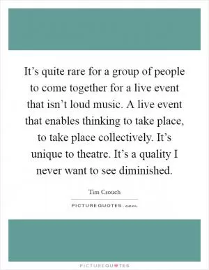 It’s quite rare for a group of people to come together for a live event that isn’t loud music. A live event that enables thinking to take place, to take place collectively. It’s unique to theatre. It’s a quality I never want to see diminished Picture Quote #1