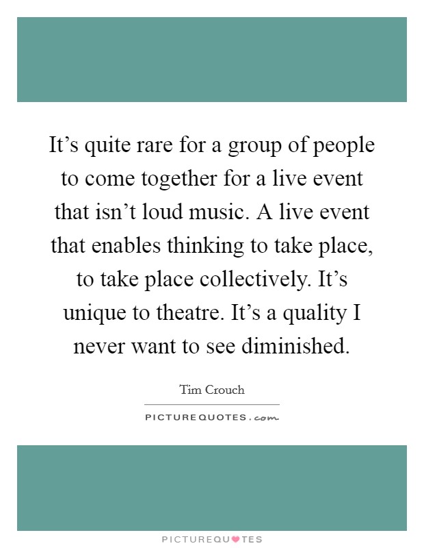 It's quite rare for a group of people to come together for a live event that isn't loud music. A live event that enables thinking to take place, to take place collectively. It's unique to theatre. It's a quality I never want to see diminished. Picture Quote #1