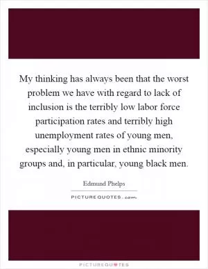 My thinking has always been that the worst problem we have with regard to lack of inclusion is the terribly low labor force participation rates and terribly high unemployment rates of young men, especially young men in ethnic minority groups and, in particular, young black men Picture Quote #1