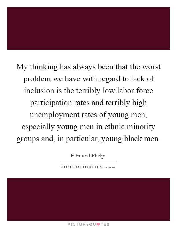 My thinking has always been that the worst problem we have with regard to lack of inclusion is the terribly low labor force participation rates and terribly high unemployment rates of young men, especially young men in ethnic minority groups and, in particular, young black men. Picture Quote #1