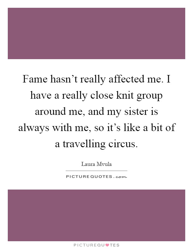 Fame hasn't really affected me. I have a really close knit group around me, and my sister is always with me, so it's like a bit of a travelling circus. Picture Quote #1
