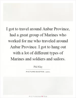 I got to travel around Anbar Province, had a great group of Marines who worked for me who traveled around Anbar Province. I got to hang out with a lot of different types of Marines and soldiers and sailors Picture Quote #1