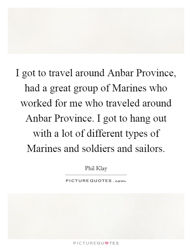 I got to travel around Anbar Province, had a great group of Marines who worked for me who traveled around Anbar Province. I got to hang out with a lot of different types of Marines and soldiers and sailors. Picture Quote #1