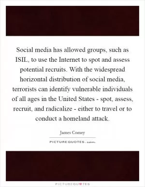 Social media has allowed groups, such as ISIL, to use the Internet to spot and assess potential recruits. With the widespread horizontal distribution of social media, terrorists can identify vulnerable individuals of all ages in the United States - spot, assess, recruit, and radicalize - either to travel or to conduct a homeland attack Picture Quote #1