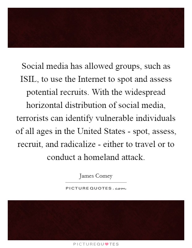 Social media has allowed groups, such as ISIL, to use the Internet to spot and assess potential recruits. With the widespread horizontal distribution of social media, terrorists can identify vulnerable individuals of all ages in the United States - spot, assess, recruit, and radicalize - either to travel or to conduct a homeland attack. Picture Quote #1