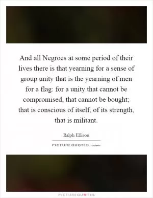 And all Negroes at some period of their lives there is that yearning for a sense of group unity that is the yearning of men for a flag: for a unity that cannot be compromised, that cannot be bought; that is conscious of itself, of its strength, that is militant Picture Quote #1