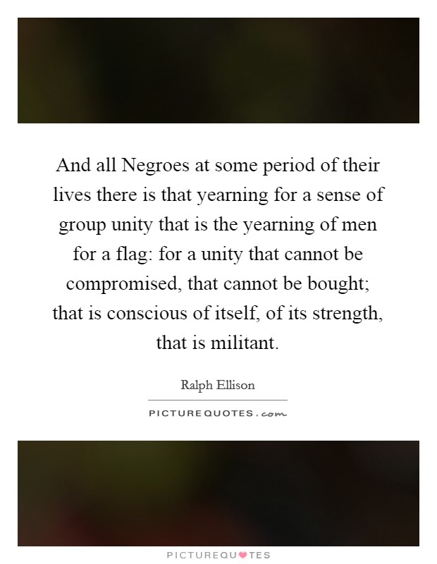 And all Negroes at some period of their lives there is that yearning for a sense of group unity that is the yearning of men for a flag: for a unity that cannot be compromised, that cannot be bought; that is conscious of itself, of its strength, that is militant. Picture Quote #1