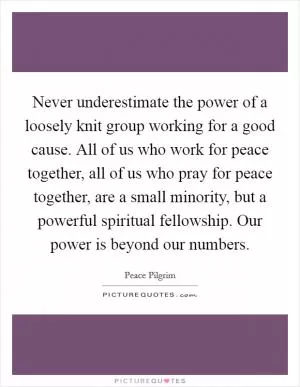 Never underestimate the power of a loosely knit group working for a good cause. All of us who work for peace together, all of us who pray for peace together, are a small minority, but a powerful spiritual fellowship. Our power is beyond our numbers Picture Quote #1