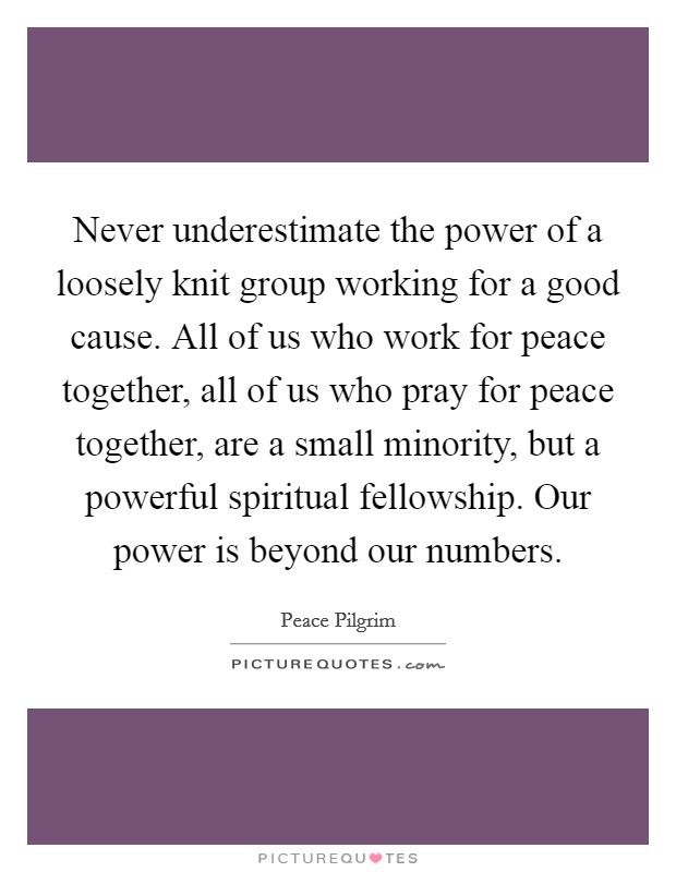 Never underestimate the power of a loosely knit group working for a good cause. All of us who work for peace together, all of us who pray for peace together, are a small minority, but a powerful spiritual fellowship. Our power is beyond our numbers. Picture Quote #1