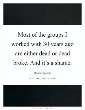Most of the groups I worked with 30 years ago are either dead or dead broke. And it’s a shame Picture Quote #1