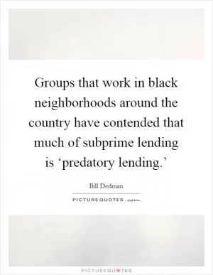 Groups that work in black neighborhoods around the country have contended that much of subprime lending is ‘predatory lending.’ Picture Quote #1