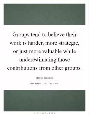 Groups tend to believe their work is harder, more strategic, or just more valuable while underestimating those contributions from other groups Picture Quote #1