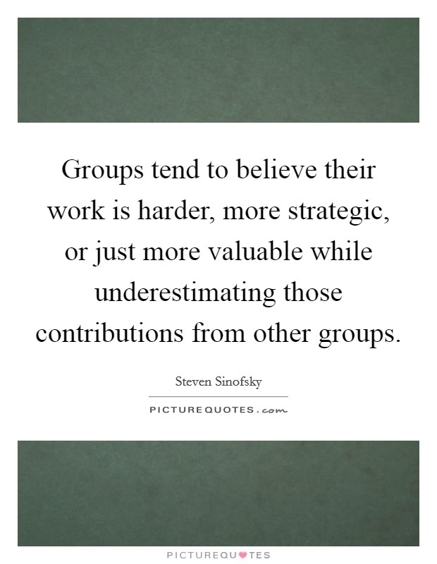Groups tend to believe their work is harder, more strategic, or just more valuable while underestimating those contributions from other groups. Picture Quote #1