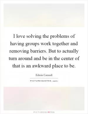 I love solving the problems of having groups work together and removing barriers. But to actually turn around and be in the center of that is an awkward place to be Picture Quote #1