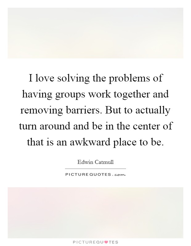 I love solving the problems of having groups work together and removing barriers. But to actually turn around and be in the center of that is an awkward place to be. Picture Quote #1