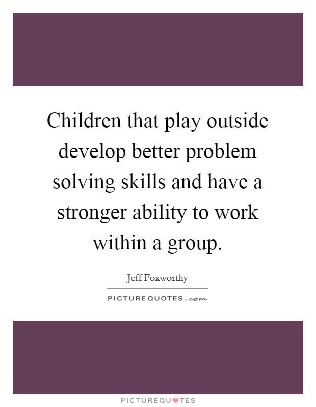 Children that play outside develop better problem solving skills and have a stronger ability to work within a group. Picture Quote #1