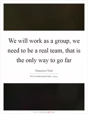 We will work as a group, we need to be a real team, that is the only way to go far Picture Quote #1