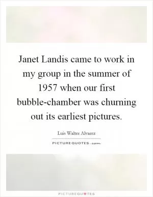 Janet Landis came to work in my group in the summer of 1957 when our first bubble-chamber was churning out its earliest pictures Picture Quote #1