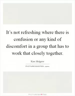 It’s not refreshing where there is confusion or any kind of discomfort in a group that has to work that closely together Picture Quote #1