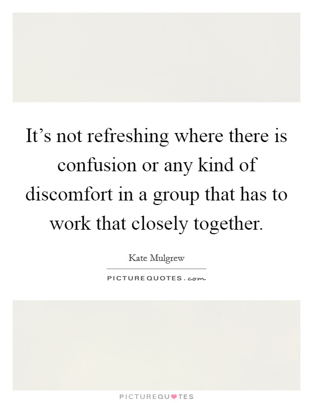 It's not refreshing where there is confusion or any kind of discomfort in a group that has to work that closely together. Picture Quote #1
