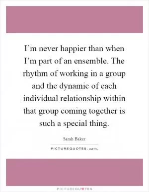 I’m never happier than when I’m part of an ensemble. The rhythm of working in a group and the dynamic of each individual relationship within that group coming together is such a special thing Picture Quote #1