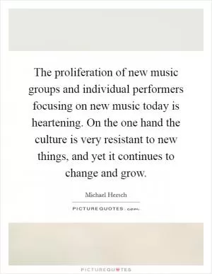 The proliferation of new music groups and individual performers focusing on new music today is heartening. On the one hand the culture is very resistant to new things, and yet it continues to change and grow Picture Quote #1