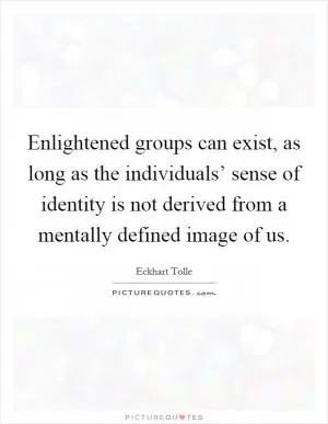 Enlightened groups can exist, as long as the individuals’ sense of identity is not derived from a mentally defined image of us Picture Quote #1